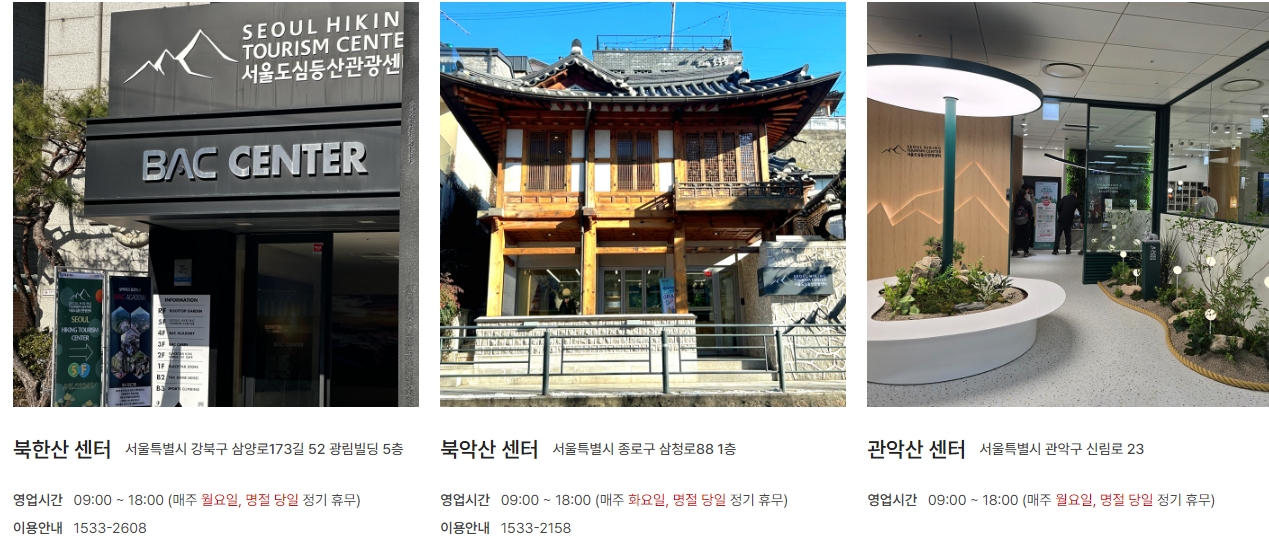 북한산 센터 서울특별시 강북구 삼양로 173길 52 광림빌딩 5층 / 영업시간 09:00 ~ 18:00 (매주 월요일, 명절 당일 정기 휴무) / 이용안내 1533-2608 / 북악산 센터 서울특별시 종로구 삼청로88 1층 / 영업시간 09:00 ~ 18:00 (매주 화요일, 명절 당일 정기휴무) / 이용안내 1533-2158 / 관악산 센터 서울특별시 관악구 신림로 23 / 영업시간 09:00 ~ 18:00 (매주 월요일, 명절 당일 정기 휴무)